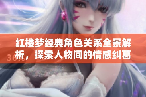 红楼梦经典角色关系全景解析，探索人物间的情感纠葛与关联