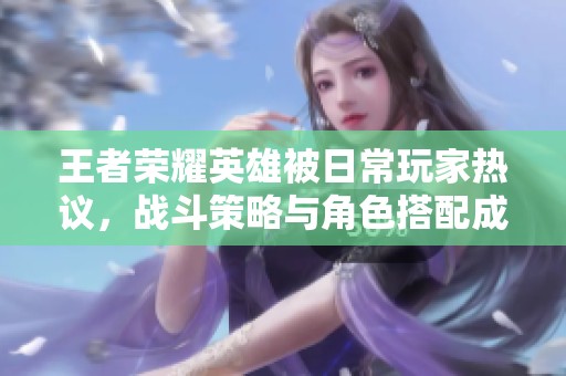 王者荣耀英雄被日常玩家热议，战斗策略与角色搭配成焦点讨论