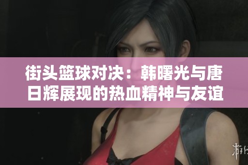街头篮球对决：韩曙光与唐日辉展现的热血精神与友谊
