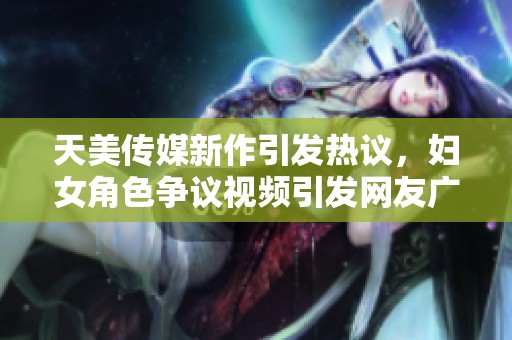 天美传媒新作引发热议，妇女角色争议视频引发网友广泛讨论