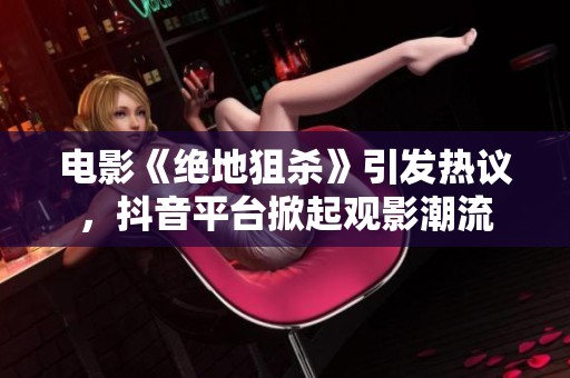 电影《绝地狙杀》引发热议，抖音平台掀起观影潮流
