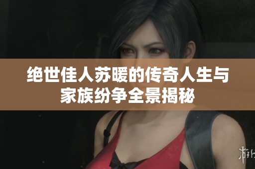 绝世佳人苏暖的传奇人生与家族纷争全景揭秘