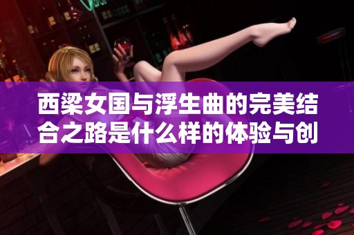 西梁女国与浮生曲的完美结合之路是什么样的体验与创作秘诀