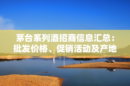 茅台系列酒招商信息汇总：批发价格、促销活动及产地货源解析