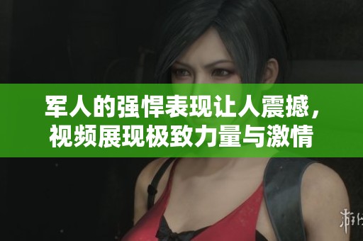 军人的强悍表现让人震撼，视频展现极致力量与激情