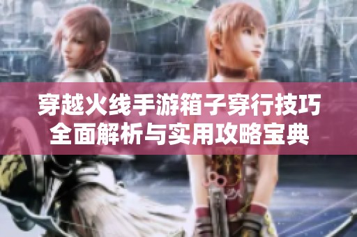 穿越火线手游箱子穿行技巧全面解析与实用攻略宝典