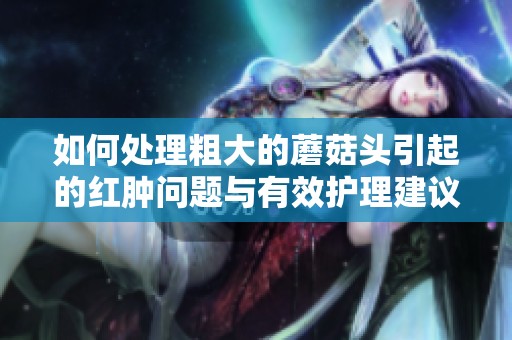 如何处理粗大的蘑菇头引起的红肿问题与有效护理建议