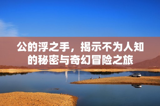 公的浮之手，揭示不为人知的秘密与奇幻冒险之旅