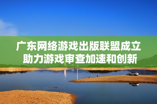 广东网络游戏出版联盟成立 助力游戏审查加速和创新发展
