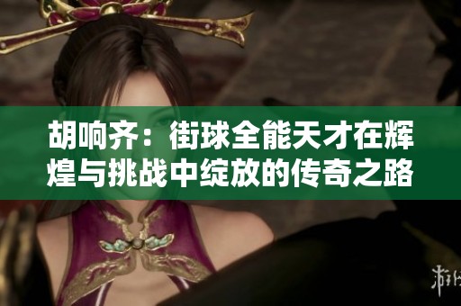 胡响齐：街球全能天才在辉煌与挑战中绽放的传奇之路