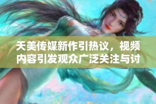 天美传媒新作引热议，视频内容引发观众广泛关注与讨论