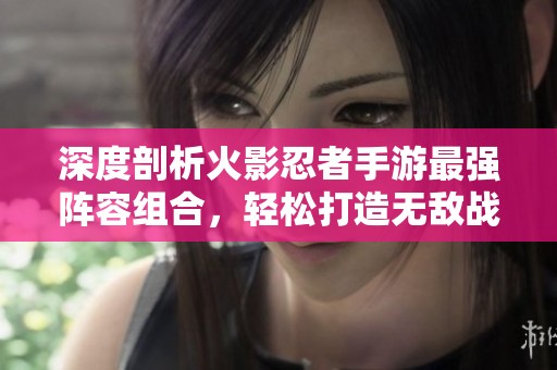 深度剖析火影忍者手游最强阵容组合，轻松打造无敌战斗团队
