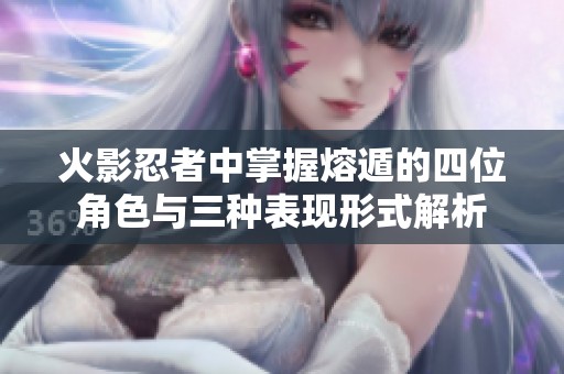 火影忍者中掌握熔遁的四位角色与三种表现形式解析