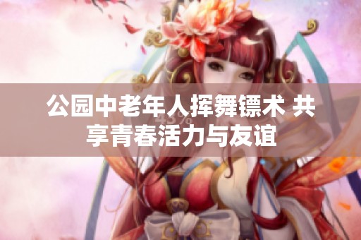 公园中老年人挥舞镖术 共享青春活力与友谊