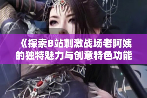 《探索B站刺激战场老阿姨的独特魅力与创意特色功能》
