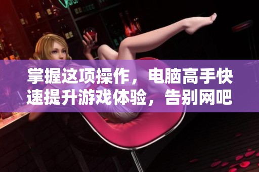 掌握这项操作，电脑高手快速提升游戏体验，告别网吧烦恼