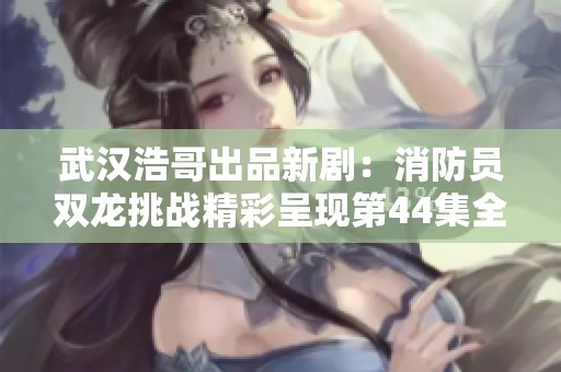 武汉浩哥出品新剧：消防员双龙挑战精彩呈现第44集全集回顾
