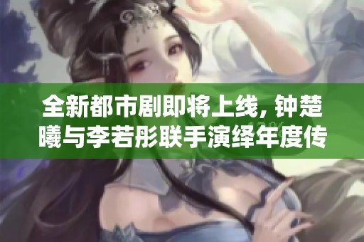 全新都市剧即将上线, 钟楚曦与李若彤联手演绎年度传奇故事