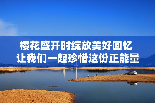 樱花盛开时绽放美好回忆 让我们一起珍惜这份正能量