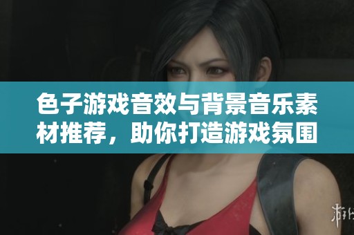 色子游戏音效与背景音乐素材推荐，助你打造游戏氛围