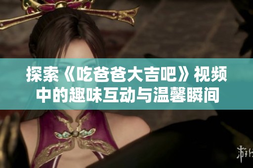 探索《吃爸爸大吉吧》视频中的趣味互动与温馨瞬间