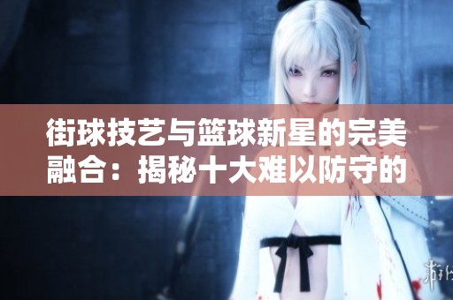 街球技艺与篮球新星的完美融合：揭秘十大难以防守的街球技巧