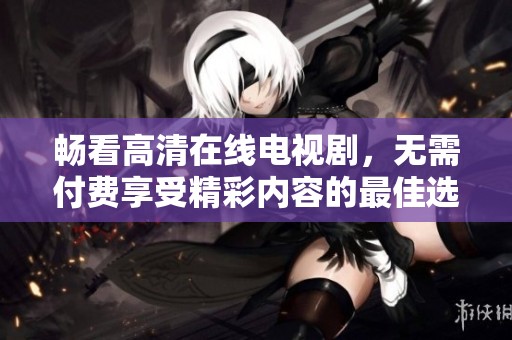 畅看高清在线电视剧，无需付费享受精彩内容的最佳选择