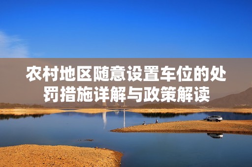 农村地区随意设置车位的处罚措施详解与政策解读