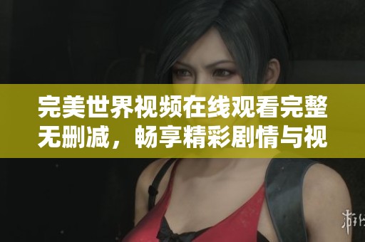 完美世界视频在线观看完整无删减，畅享精彩剧情与视听盛宴