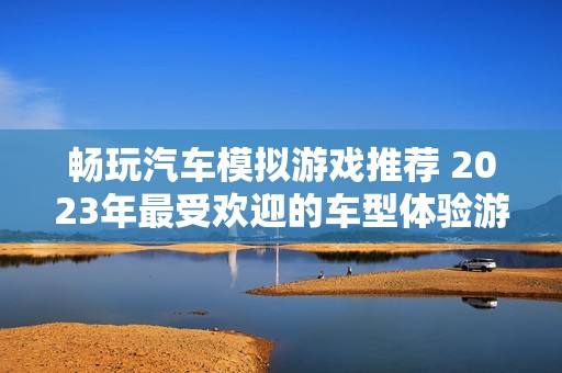 畅玩汽车模拟游戏推荐 2023年最受欢迎的车型体验游戏揭秘