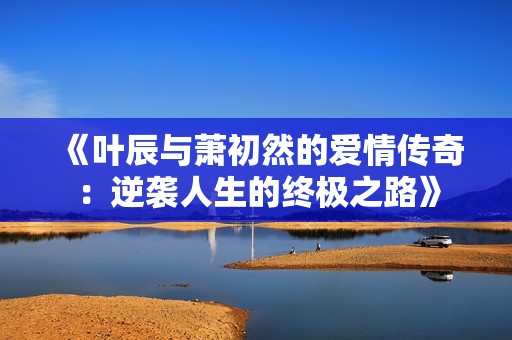 《叶辰与萧初然的爱情传奇：逆袭人生的终极之路》