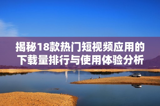 揭秘18款热门短视频应用的下载量排行与使用体验分析