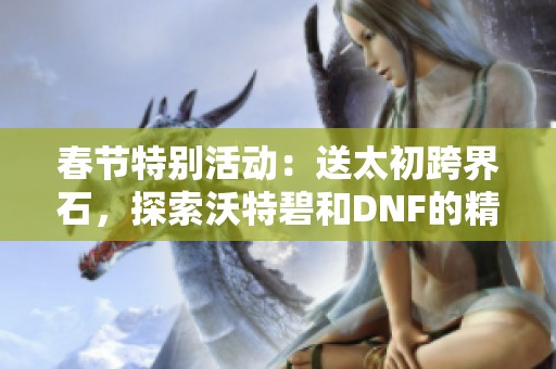 春节特别活动：送太初跨界石，探索沃特碧和DNF的精彩世界