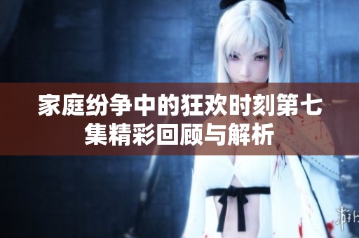 家庭纷争中的狂欢时刻第七集精彩回顾与解析