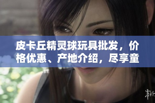 皮卡丘精灵球玩具批发，价格优惠、产地介绍，尽享童趣乐园