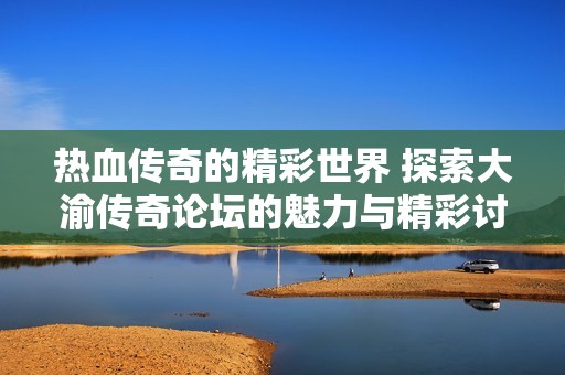 热血传奇的精彩世界 探索大渝传奇论坛的魅力与精彩讨论