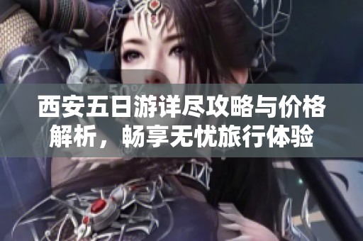 西安五日游详尽攻略与价格解析，畅享无忧旅行体验