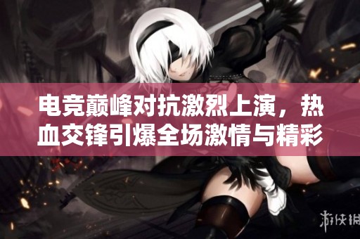 电竞巅峰对抗激烈上演，热血交锋引爆全场激情与精彩