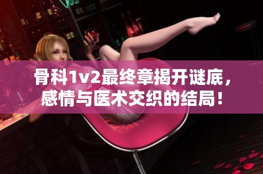 骨科1v2最终章揭开谜底，感情与医术交织的结局！