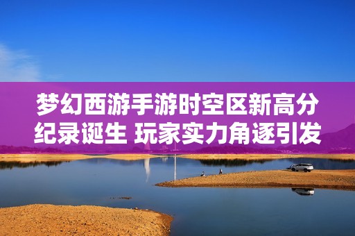 梦幻西游手游时空区新高分纪录诞生 玩家实力角逐引发热议