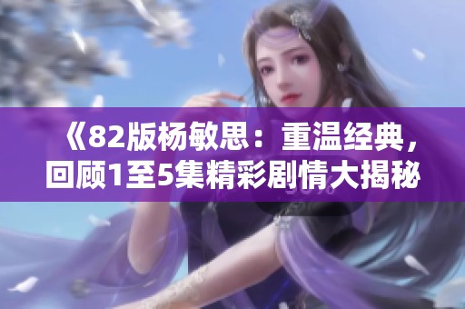 《82版杨敏思：重温经典，回顾1至5集精彩剧情大揭秘》