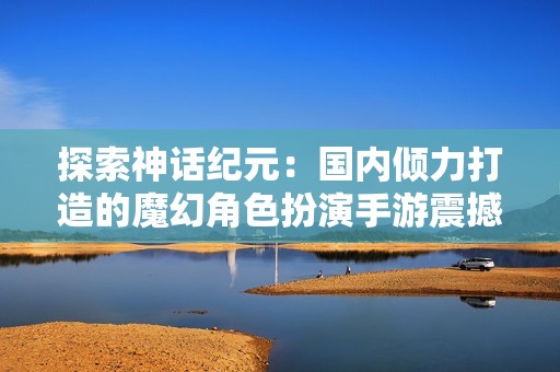 探索神话纪元：国内倾力打造的魔幻角色扮演手游震撼来袭