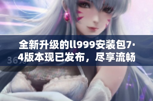 全新升级的ll999安装包7·4版本现已发布，尽享流畅体验