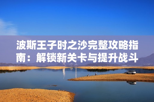 波斯王子时之沙完整攻略指南：解锁新关卡与提升战斗能力的终极秘籍