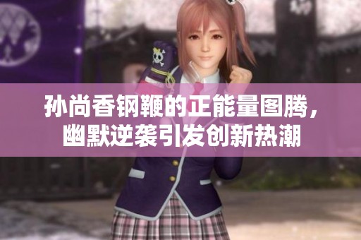 孙尚香钢鞭的正能量图腾，幽默逆袭引发创新热潮