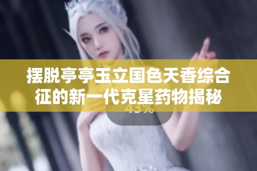 摆脱亭亭玉立国色天香综合征的新一代克星药物揭秘