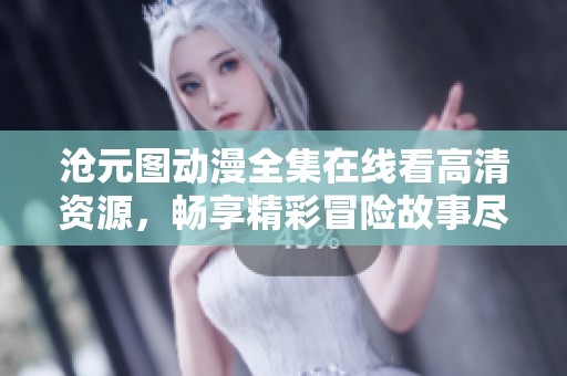 沧元图动漫全集在线看高清资源，畅享精彩冒险故事尽在其中