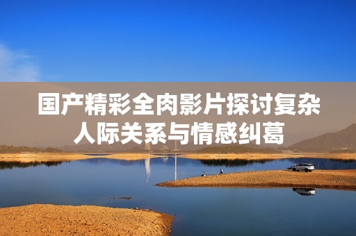 国产精彩全肉影片探讨复杂人际关系与情感纠葛