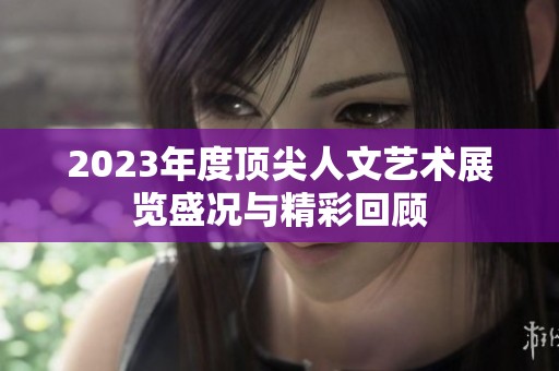2023年度顶尖人文艺术展览盛况与精彩回顾