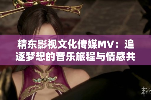 精东影视文化传媒MV：追逐梦想的音乐旅程与情感共鸣
